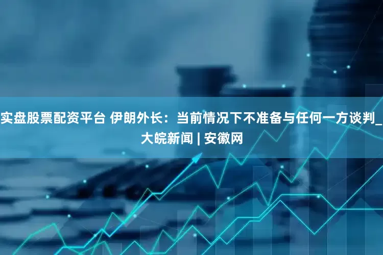 实盘股票配资平台 伊朗外长：当前情况下不准备与任何一方谈判_大皖新闻 | 安徽网