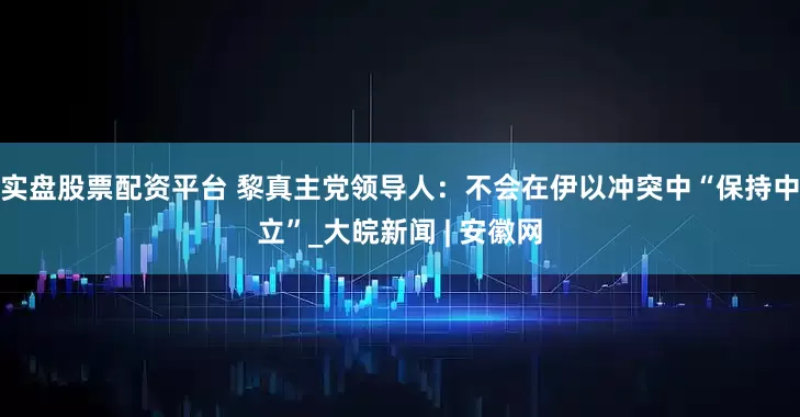 实盘股票配资平台 黎真主党领导人：不会在伊以冲突中“保持中立”_大皖新闻 | 安徽网