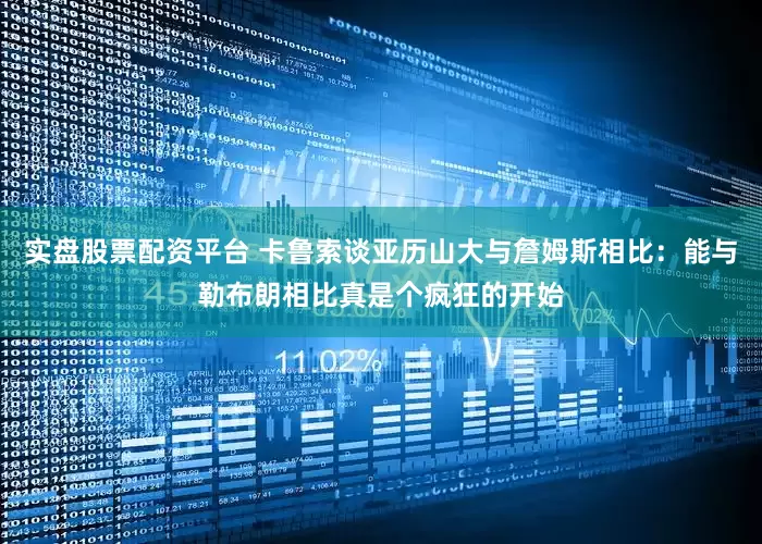 实盘股票配资平台 卡鲁索谈亚历山大与詹姆斯相比：能与勒布朗相比真是个疯狂的开始