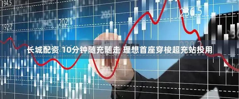 长城配资 10分钟随充随走 理想首座穿梭超充站投用