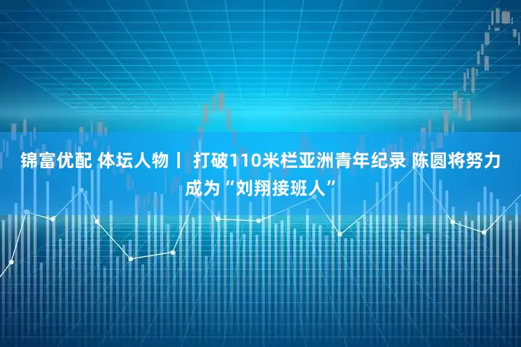 锦富优配 体坛人物丨 打破110米栏亚洲青年纪录 陈圆将努力成为“刘翔接班人”