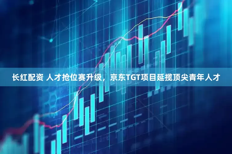 长红配资 人才抢位赛升级，京东TGT项目延揽顶尖青年人才