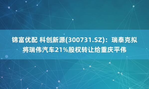 锦富优配 科创新源(300731.SZ)：瑞泰克拟将瑞伟汽车21%股权转让给重庆平伟