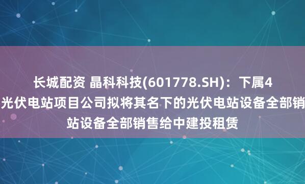 长城配资 晶科科技(601778.SH)：下属4家工商业分布式光伏电站项目公司拟将其名下的光伏电站设备全部销售给中建投租赁