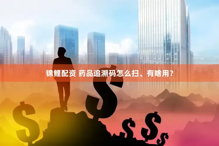 锦鲤配资 药品追溯码怎么扫、有啥用？