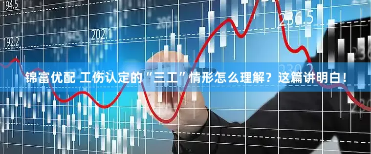 锦富优配 工伤认定的“三工”情形怎么理解？这篇讲明白！