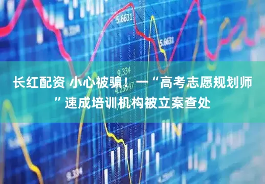 长红配资 小心被骗！一“高考志愿规划师”速成培训机构被立案查处