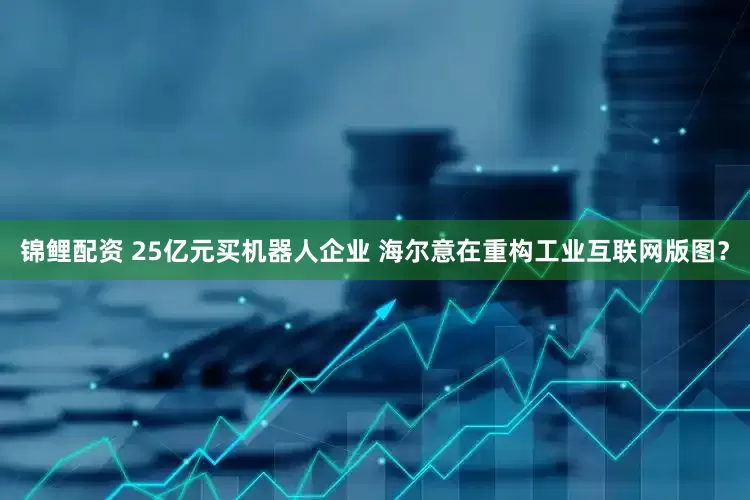 锦鲤配资 25亿元买机器人企业 海尔意在重构工业互联网版图？