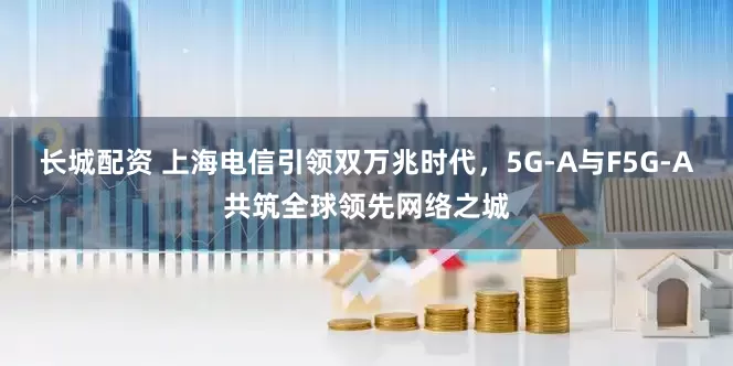 长城配资 上海电信引领双万兆时代，5G-A与F5G-A共筑全球领先网络之城