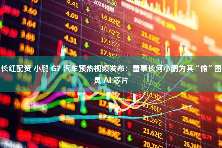 长红配资 小鹏 G7 汽车预热视频发布：董事长何小鹏为其“偷”图灵 AI 芯片