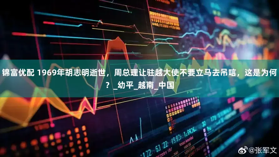 锦富优配 1969年胡志明逝世，周总理让驻越大使不要立马去吊唁，这是为何？_幼平_越南_中国