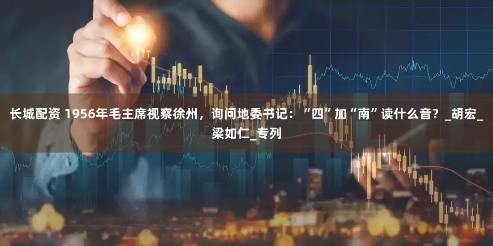 长城配资 1956年毛主席视察徐州，询问地委书记：“四”加“南”读什么音？_胡宏_梁如仁_专列