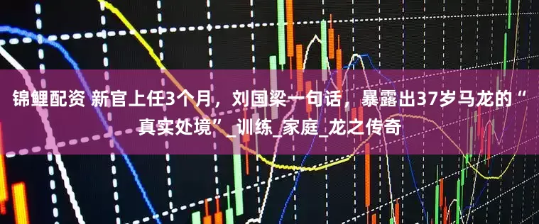 锦鲤配资 新官上任3个月，刘国梁一句话，暴露出37岁马龙的“真实处境”_训练_家庭_龙之传奇