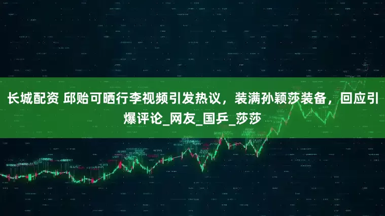 长城配资 邱贻可晒行李视频引发热议，装满孙颖莎装备，回应引爆评论_网友_国乒_莎莎