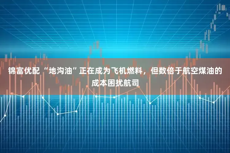 锦富优配 “地沟油”正在成为飞机燃料，但数倍于航空煤油的成本困扰航司