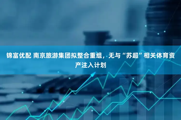 锦富优配 南京旅游集团拟整合重组，无与“苏超”相关体育资产注入计划