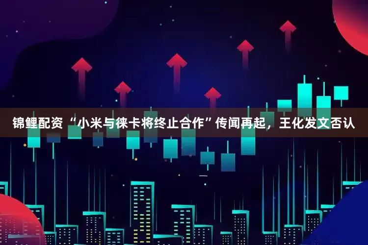 锦鲤配资 “小米与徕卡将终止合作”传闻再起，王化发文否认