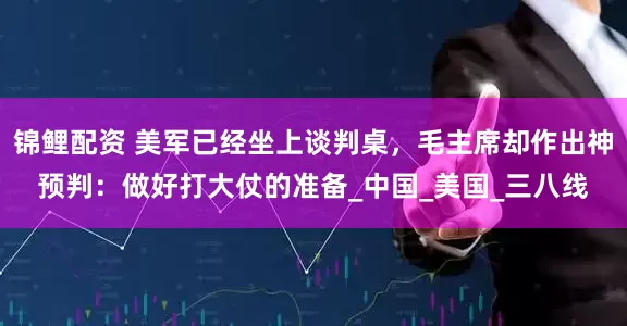 锦鲤配资 美军已经坐上谈判桌，毛主席却作出神预判：做好打大仗的准备_中国_美国_三八线