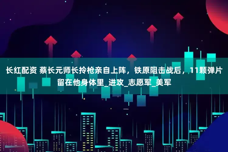 长红配资 蔡长元师长拎枪亲自上阵，铁原阻击战后，11颗弹片留在他身体里_进攻_志愿军_美军