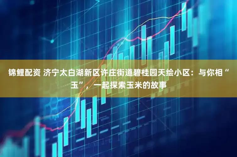锦鲤配资 济宁太白湖新区许庄街道碧桂园天绘小区：与你相“玉”，一起探索玉米的故事