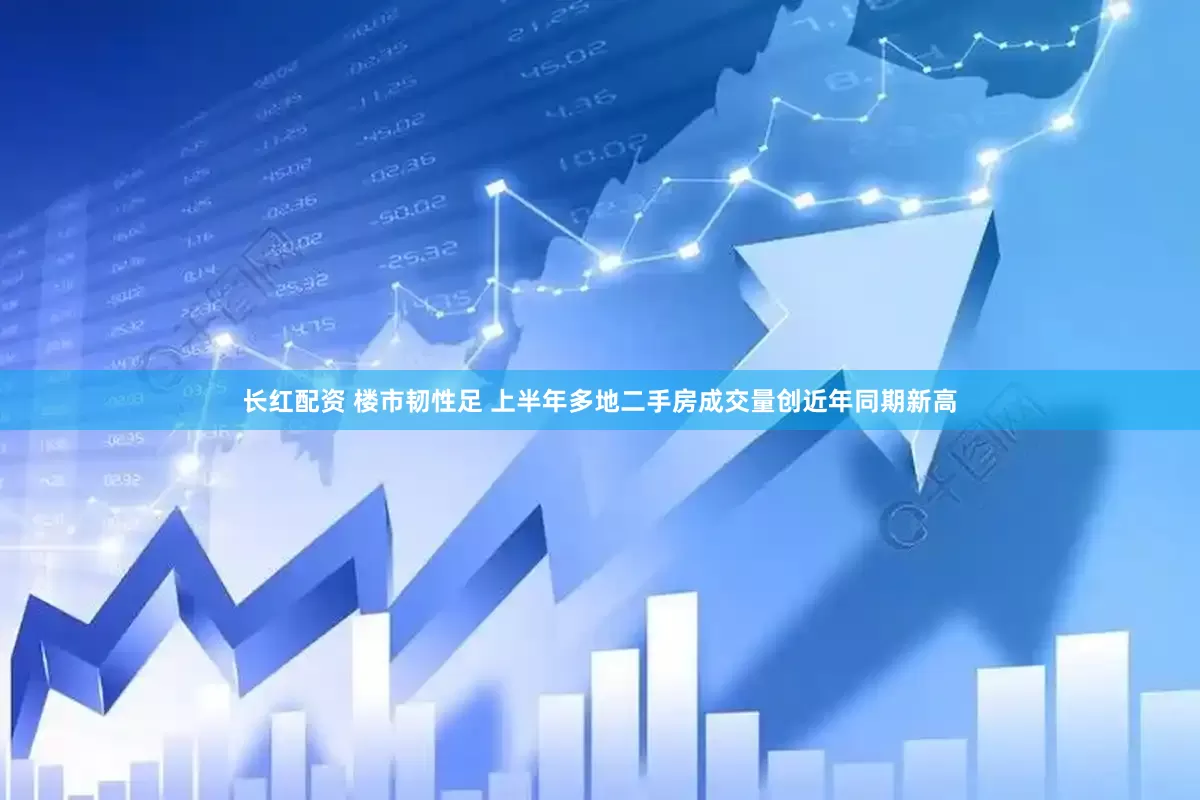 长红配资 楼市韧性足 上半年多地二手房成交量创近年同期新高