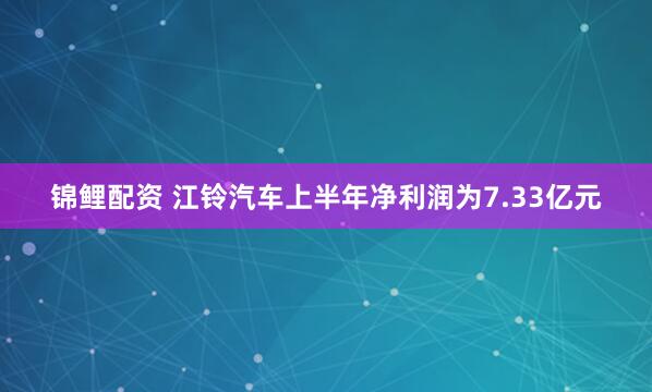锦鲤配资 江铃汽车上半年净利润为7.33亿元