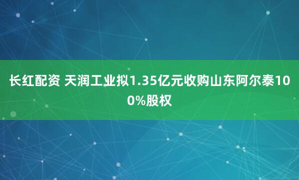 长红配资 天润工业拟1.35亿元收购山东阿尔泰100%股权
