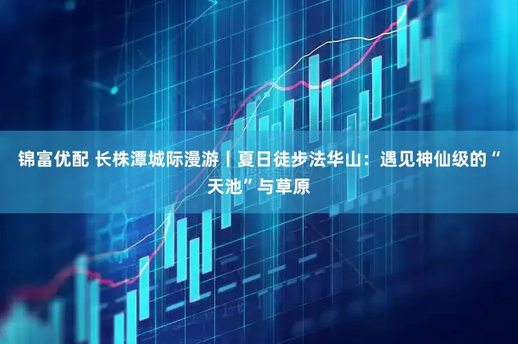 锦富优配 长株潭城际漫游丨夏日徒步法华山：遇见神仙级的“天池”与草原