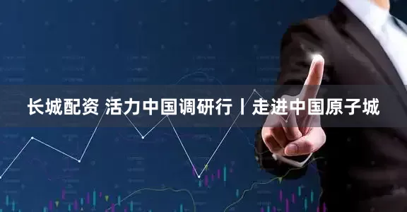 长城配资 活力中国调研行丨走进中国原子城