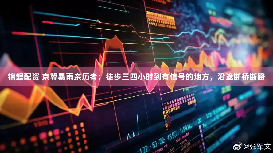 锦鲤配资 京冀暴雨亲历者：徒步三四小时到有信号的地方，沿途断桥断路