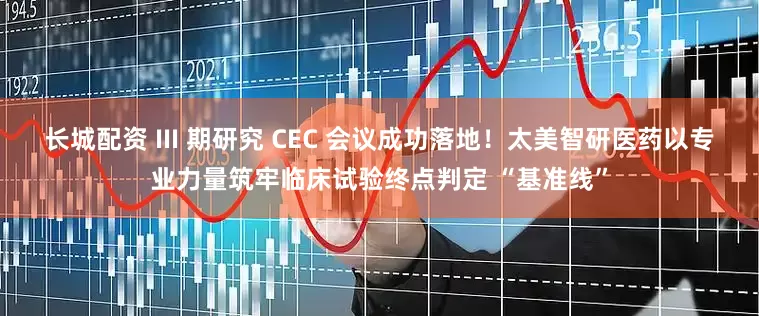 长城配资 III 期研究 CEC 会议成功落地！太美智研医药以专业力量筑牢临床试验终点判定 “基准线”