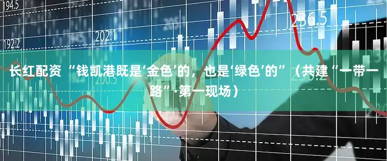 长红配资 “钱凯港既是‘金色’的，也是‘绿色’的”（共建“一带一路”·第一现场）