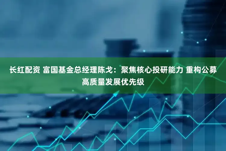 长红配资 富国基金总经理陈戈：聚焦核心投研能力 重构公募高质量发展优先级