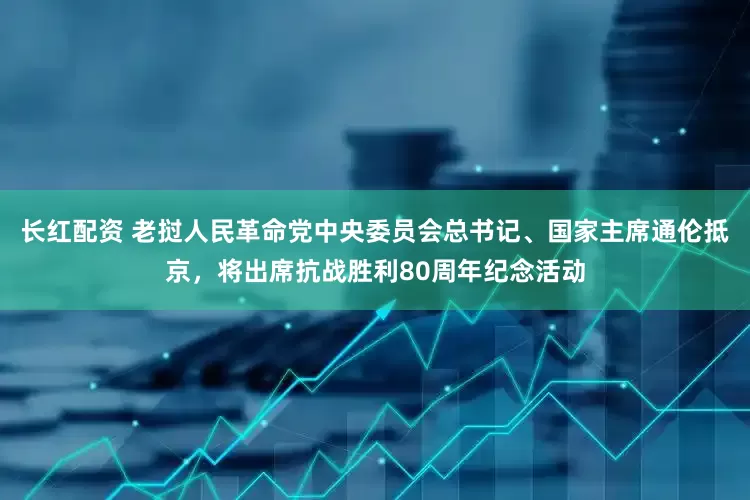 长红配资 老挝人民革命党中央委员会总书记、国家主席通伦抵京，将出席抗战胜利80周年纪念活动