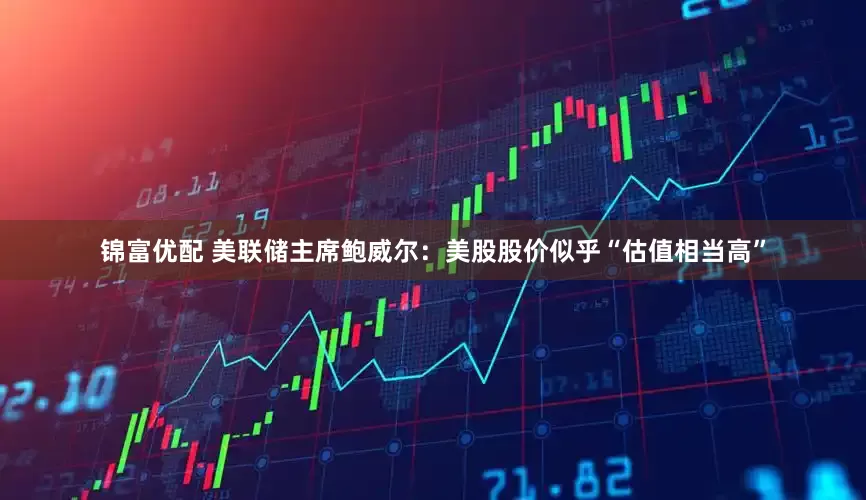 锦富优配 美联储主席鲍威尔：美股股价似乎“估值相当高”