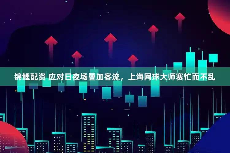 锦鲤配资 应对日夜场叠加客流，上海网球大师赛忙而不乱