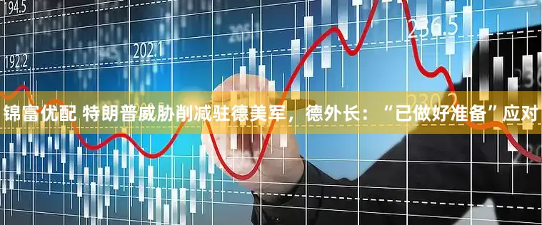 锦富优配 特朗普威胁削减驻德美军，德外长：“已做好准备”应对