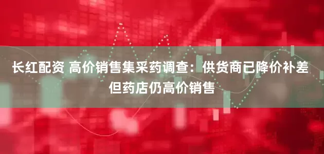 长红配资 高价销售集采药调查：供货商已降价补差 但药店仍高价销售
