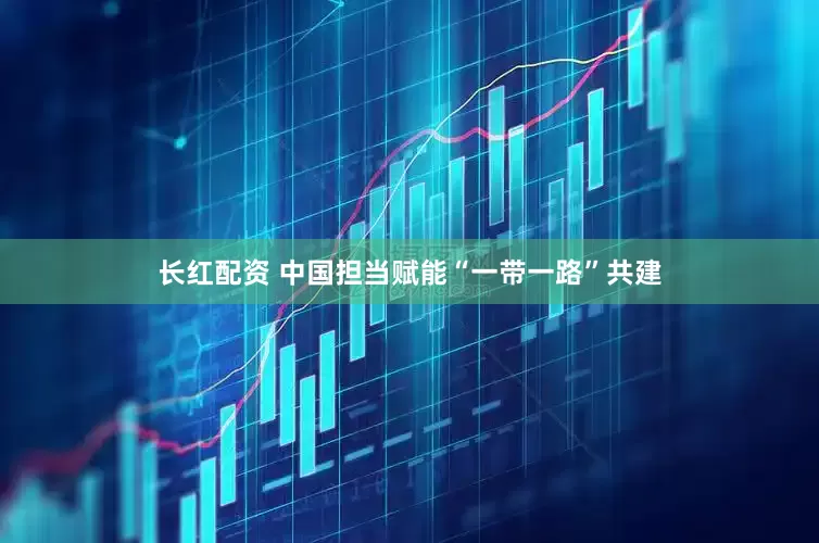 长红配资 中国担当赋能“一带一路”共建